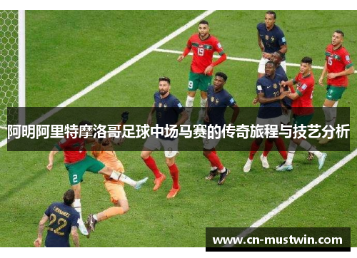 阿明阿里特摩洛哥足球中场马赛的传奇旅程与技艺分析
