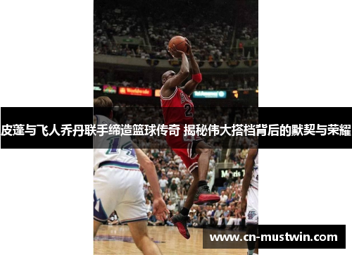皮蓬与飞人乔丹联手缔造篮球传奇 揭秘伟大搭档背后的默契与荣耀
