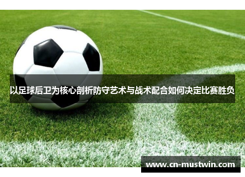 以足球后卫为核心剖析防守艺术与战术配合如何决定比赛胜负