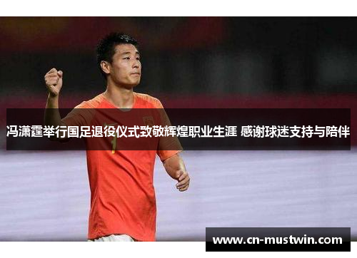 冯潇霆举行国足退役仪式致敬辉煌职业生涯 感谢球迷支持与陪伴