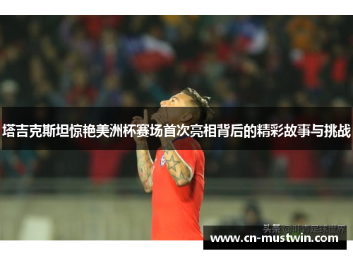 塔吉克斯坦惊艳美洲杯赛场首次亮相背后的精彩故事与挑战