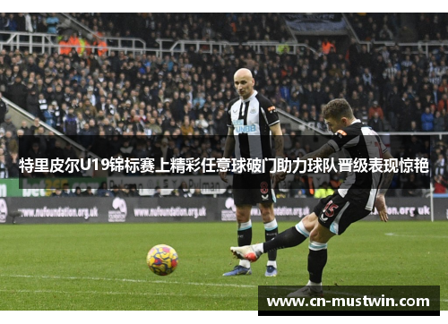 特里皮尔U19锦标赛上精彩任意球破门助力球队晋级表现惊艳